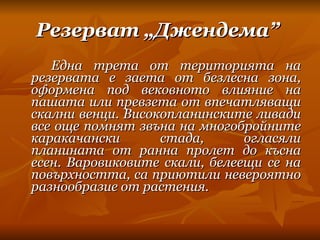 Резерват „Джендема”   Една трета от територията на резервата е заета от безлесна зона, оформена под вековното влияние на пашата или превзета от впечатляващи скални венци. Високопланинските ливади все още помнят звъна на многобройните каракачански стада, огласяли планината от ранна пролет до късна есен. Варовиковите скали, белеещи се на повърхността, са приютили невероятно разнообразие от растения. 