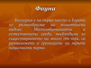 Фауна България е на първо място в Европа по разнообразие на животински видове. Местообитанията и естествената среда, необходими за съществуването на много от тях, са разположени в границите на трите национални парка. 