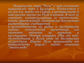 Национален парк “Рила” e най-големият национален парк в България. Разположен е на 100 км. южно от София, в централните и най-високи части на Рила планина. В него се опазват: саморегулиращи се екосистеми, които притежават значително биологично разнообразие; съобщества и местообитания на редки и застрашени видове; исторически паметници със световно значение за науката и културата. Оттук извират едни от най-пълноводните и дълги реки на Балканския полуостров. Името Рила произхожда от тракийското “роула”, което означава “много вода”. 