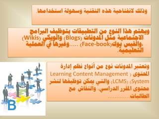 ‫ٚرٌه الٔفراح١ح ٘زٖ اٌرمٕ١ح ٚعٌٙٛح اعرخذاِٙا.‬


  ‫ٚ٠ٙرُ ٘زا إٌٛع ِٓ اٌرطث١ماخ ترٛظ١ف اٌرباِط‬
‫االظرّاػ١ح ِصً ادلذٚٔاخ (‪ٚ )Blogs‬اٌٛ٠ىٟ (‪)Wikis‬‬
 ‫،ٚاٌف١ظ تٛن(‪ٚ..... )Face-book‬غري٘ا يف اٌؼٍّ١ح‬
                                     ‫اٌرؼٍ١ّ١ح.‬

              ‫ٚذؼررب ادلذٚٔاخ ٔٛع ِٓ أٔٛاع ٔظُ إداسج‬
          ‫احملرٜٛ ( ‪Learning Content Management‬‬
          ‫‪ٚ )LCMS( )System‬اٌرٟ ميىٓ ذٛظ١فٙا ٌٕشش‬
                  ‫حمرٜٛ ادلمشس اٌذساعٟ، ٚإٌماػ ِغ‬
                                  ‫اٌطاٌثاخ.............‬
 