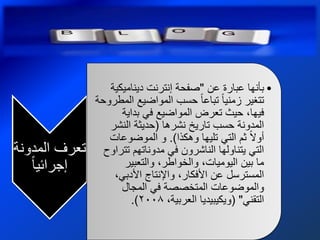 ‫• بأنها عبارة عن "صفحة إنترنت دٌنامٌكٌة‬
               ‫تتغٌر زمنٌا تباعا حسب المواضٌع المطروحة‬
                     ‫فٌها، حٌث تعرض المواضٌع فً بداٌة‬
                  ‫المدونة حسب تارٌخ نشرها (حدٌثة النشر‬
                  ‫أوال ثم التً تلٌها وهكذا). و الموضوعات‬
‫تعرف المدونة‬     ‫التً ٌتناولها الناشرون فً مدوناتهم تتراوح‬
   ‫إجرائٌا‬            ‫ما بٌن الٌومٌات، والخواطر، والتعبٌر‬
                   ‫المسترسل عن األفكار، واإلنتاج األدبً،‬
                     ‫والموضوعات المتخصصة فً المجال‬
                        ‫التقنً" (وٌكٌبٌدٌا العربٌة، 8002).‬
 
