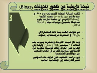 ‫نبذة تارخييت عن ظهىر املدوناث (‪)Blogs‬‬
       ‫• وأد اٌثذا٠ح اٌفؼٍ١ح ٌٍّذٚٔاخ ػاَ 7991َ‬
           ‫ػٕذِا لاَ ‪ John Barger‬تٕحد اٌىٍّح‬
         ‫)‪ٌ(Weblog‬رتِض إىل طفحح إٔرتٔد ٠مَٛ‬
         ‫طاحثٙا ترغع١ً ٠ِٛ١اذٗ ف١ٙا ( ,‪Blood‬‬
                                       ‫4002).‬

            ‫• شُ حتٌٛد اٌىٍّح تؼذ رٌه اخرظاسا إىل‬
          ‫(‪ ٚ )Blogs‬اشرٙشخ ذشمجرٙا تـ (ِذٚٔح).‬
                                                  ‫•‬
      ‫• ٚلذ راع ط١د ادلذٚٔاخ ٚأرششخ تغشػح تؼذ‬
      ‫أحذاز 11 عثرّرب (4002 ,‪ٚ )Ojala‬أ٠ضا إتاْ‬
      ‫احلشب ػٍٝ اٌؼشاق ٚرٌه وٛع١ٍح ٌٍؼذ٠ذ ِٓ‬
       ‫األشخاص ادلٕاٚئني ٌٍحشب يف اٌغشب ٌٍرؼثري‬
                           ‫ػٓ ِٛالفُٙ اٌغ١اع١ح.‬
       ‫• ٚيف دساعح إحظائ١ح حٛي ذضا٠ذ ػذد ادلذٚٔني‬
              ‫ذشري اٌذساعاخ إىل اإلحظائ١ح اٌراٌ١ح‬
 