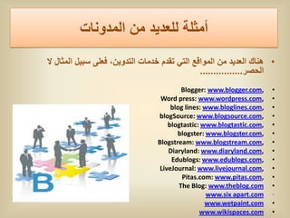 ‫أمثلة للعدٌد من المدونات‬
‫• هناك العدٌد من المواقع التً تقدم خدمات التدوٌن، فعلى سبٌل المثال ال‬
                                               ................‫الحصر‬
                                          Blogger: www.blogger.com,    •
                                  Word press: www.wordpress.com,       •
                                      blog lines: www.bloglines.com,   •
                                 blogSource: www.blogsource.com,       •
                                     blogtastic: www.blogtastic.com,   •
                                        blogster: www.blogster.com,    •
                                 Blogstream: www.blogstream.com,       •
                                     Diaryland: www.diaryland.com,     •
                                      Edublogs: www.edublogs.com,      •
                                  LiveJournal: www.livejournal.com,    •
                                          Pitas.com: www.pitas.com,    •
                                         The Blog: www.theblog.com     •
                                                   www.six apart.com   •
                                                  www.wetpaint.com     •
                                                www.wikispaces.com     •
 