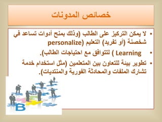 ‫خصائص المدونات‬
‫• ال ٌمكن التركٌز على الطالب (وذلك بمنح أدوات تساعد فً‬
             ‫شخصنة (أو تفرٌد) التعلٌم (‪personalize‬‬
          ‫• ‪ ) Learning‬لتتوافق مع احتٌاجات الطالب).‬
   ‫• تطوٌر بٌئة للتعاون بٌن المتعلمٌن (مثل استخدام خدمة‬
         ‫تشارك الملفات والمحادثة الفورٌة والمنتدٌات).‬
 