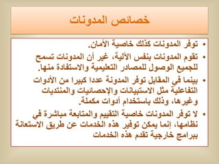 ‫خصائص المدونات‬
                       ‫توفر المدونات كذلك خاصٌة األمان.‬     ‫•‬
      ‫تقوم المدونات بنفس اآللٌة، غٌر أن المدونات تسمح‬       ‫•‬
       ‫للجمٌع الوصول للمصادر التعلٌمٌة واالستفادة منها.‬
     ‫بٌنما فً المقابل توفر المدونة عددا كبٌرا من األدوات‬    ‫•‬
         ‫التفاعلٌة مثل االستبٌانات واإلحصائٌات والمنتدٌات‬
                    ‫وغٌرها، وذلك باستخدام أدوات مكملة.‬
     ‫ال توفر المدونات خاصٌة التقٌٌم والمتابعة مباشرة فً‬     ‫•‬
‫نظامها، إنما ٌمكن توفٌر هذه الخدمات عن طرٌق االستعانة‬
                         ‫ببرامج خارجٌة تقدم هذه الخدمات‬
 