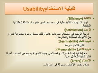 ‫قابلٌة االستخدام‪Usability‬‬
                                                    ‫الكفاءة (‪:)Efficiency‬‬      ‫•‬
       ‫توفر المدونات كفاءة عالٌة فً دعم خصائص متنوعة ومكملة لوظائفها‬
                                                                  ‫التقلٌدٌة.‬
                                                 ‫الرضا (‪:)Satisfaction‬‬         ‫•‬
   ‫درجة الرضا فً استخدام المدونات عالٌة وذلك بفضل وجود مجموعة كبٌرة‬
                                          ‫من األدوات المساندة والمتنوعة .‬
                                            ‫قابلٌة التعلم (‪:)Learn ability‬‬     ‫•‬
                                                  ‫قابل للتعلم بسرعة‬
                                          ‫قابلٌة التذكر( ‪:)Memo ability‬‬        ‫•‬
‫مع إمكانٌة إضافة أدوات وخصائص جدٌدة للمدونة ٌصبح من الصعب أحٌانا‬
                                                  ‫تذكر كٌفٌة التعامل معها.‬
                                                       ‫األخطاء (‪:)Errors‬‬       ‫•‬
                               ‫ٌمكن تجاوز األخطاء بسهولة فً المدونات.‬
 