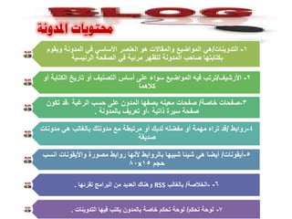 ‫حمرٛ٠اخ ادلذٚٔح‬
  ‫1- التدوٌنات/هً المواضٌع والمقاالت هو العنصر األساسً فً المدونة وٌقوم‬
          ‫بكتابتها صاحب المدونة لتظهر مرئٌة فً الصفحة الرئٌسٌة‬

 ‫2- األرشٌف/ترتب فٌه المواضٌع سواء على أساس التصنٌف أو تارٌخ الكتابة أو‬
                                  ‫كالهما‬

  ‫3-صفحات خاصة/ صفحات معٌنه ٌصفها المدون على حسب الرغبة ،قد تكون‬
                   ‫صفحة سٌرة ذاتٌة ،أو تعرٌف بالمدونة .‬

‫4-روابط /قد تراه مهمة أو مفضله لدٌك أو مرتبطة مع مدونتك بالغالب هً مدونات‬
                                 ‫صدٌقة‬

 ‫5-أٌقونات/ أٌضا هً شٌئا شبٌها بالروابط ألنها روابط مصورة واألٌقونات انسب‬
                             ‫حجم 51‪80x‬‬

           ‫6- -الخالصة/ بالغالب ‪ RSS‬وهناك العدٌد من البرامج تقرئها .‬


          ‫7- لوحة تحكم/ لوحة تحكم خاصة بالمدون ٌكتب فٌها التدوٌنات .‬
 