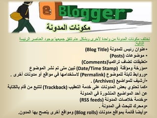 ‫مكونات المدونة‬
      ‫تختلف مكونات المدونة من واحدة ألخرى وبشكل عام تتفق جمٌعها بوجود العناصر الرئٌسة‬
                                                                             ‫التالٌة:‬
                                            ‫•عنوان رئٌس للمدونة )‪(Blog Title‬‬
                                                         ‫• موضوعات )‪(Posts‬‬
                                          ‫•تعلٌقات تضاف تراكمٌا)‪(Comments‬‬
              ‫•مؤرخة ومؤقتة )‪ (Date/Time Stamp‬تبٌن متى تم نشر الموضوع‬
 ‫•وروابط ثابتة للموضوع )‪ (Permalink‬الستخدامها فً مواقع أو مدونات أخرى .‬
                                               ‫•أرشٌف للمواضٌع )‪. (Archives‬‬
‫•كما تحتوي بعض المدونات على خدمة التعقٌب )‪ (Trackback‬لتتبع من قام بالكتابة‬
                                         ‫عن أحد المواضٌع المنشورة فً المدونة‬
                                        ‫•وخدمة خالصات المدونة )‪(RSS feeds‬‬
                                                   ‫•ومحرك للبحث فً المدونة .‬
       ‫•وأٌضا قائمة بمواقع مدونات )‪ (Blog rolls‬ومواقع أخرى ٌنصح بها المدون.‬
 