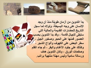 ‫بدأ التدوٌن من أزمان طوٌلة،منذ أن وجد‬
  ‫اإلنسان على وجه البسٌطة، ولواله لما سجل‬
       ‫التارٌخ للحضارات القدٌمة والحالٌة التً‬
 ‫ستبقى ألجٌال قادمة ، وقد بدأ التدوٌن بحسب‬
 ‫العصور فمنها على الحجر وصخور الجبل ، و‬
   ‫سطر البعض على الكهوف وألواح الشجر ،‬
‫وكذلك على جلود األغنام والبقر ، ثم جاء القلم‬
        ‫وصفحات الورق ، وكان التدوٌن هدف‬
     ‫ورسالة سامٌة ولٌس مهنة منتهٌة براتب.‬
 