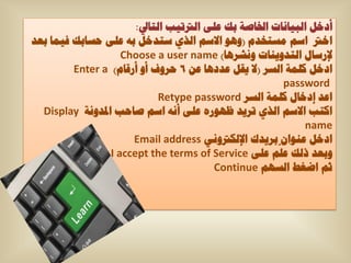 ‫أدخً اٌث١أاخ اخلاطح ته ػٍٝ اٌرتذ١ة اٌرايل:‬
‫اخرت اعُ ِغرخذَ (ٚ٘ٛ االعُ اٌزٞ عرذخً تٗ ػٍٝ حغاته ف١ّا تؼذ‬
                    ‫إلسعاي اٌرذٚ٠ٕاخ ٚٔشش٘ا) ‪Choose a user name‬‬
         ‫ادخً وٍّح اٌغش (ال ٠مً ػذد٘ا ػٓ 6 حشٚف أٚ أسلاَ) ‪Enter a‬‬
                                                       ‫‪password‬‬
                             ‫اػذ إدخاي وٍّح اٌغش ‪Retype password‬‬
  ‫اورة االعُ اٌزٞ ذش٠ذ ظٙٛسٖ ػٍٝ أٔٗ اعُ طاحة ادلذٚٔح ‪Display‬‬
                                                            ‫‪name‬‬
                      ‫ادخً ػٕٛاْ ّ تش٠ذن اإلٌىرتٟٚٔ ‪Email address‬‬
                 ‫ٚتؼذ رٌه ػٍُ ػٍٝ ‪I accept the terms of Service‬‬
                                         ‫شُ اضغط اٌغُٙ ‪Continue‬‬
 