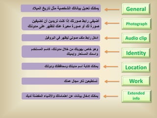 ‫ٌمكنك تعدٌل بٌاناتك الشخصٌة مثل تارٌخ المٌالد‬       ‫‪General‬‬
    ‫أضٌفً رابط صورتك إذا كنت ترٌدٌن أن تضٌفٌن‬
                                                        ‫‪Photograph‬‬
 ‫صورة لك أو صورة معبرة عنك لتظهر على مدونتك‬

              ‫ادخل رابط ملف صوتً لٌظهر فً البروفٌل‬      ‫‪Audio clip‬‬

   ‫وهو خاص بهوٌتك من خالل مدونتك، كاسم المستخدم‬
                            ‫واسمك المستعار وإٌمٌلك‬      ‫‪Identity‬‬

             ‫ٌمكنك كتابة اسم مدٌنتك ومحافظتك ودولتك‬     ‫‪Location‬‬

                            ‫تستطٌعٌن ذكر مجال عملك‬       ‫‪Work‬‬
                                                         ‫‪Extended‬‬
‫ٌمكنك إدخال بٌانات عن اهتماماتك واألشٌاء المفضلة لدٌك‬
                                                            ‫‪info‬‬
 