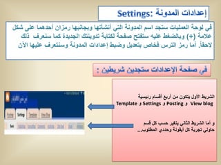 ‫فً لوحة العملٌات ستجد اسم المدونة التً أنشأتها وبجانبها رمزان أحدهما على شكل‬
   ‫عالمة (+) وبالضغط علٌه ستفتح صفحة لكتابة تدوٌنتك الجدٌدة كما سنعرف ذلك‬
  ‫الحقا ً. أما رمز الترس فخاص بتعدٌل وضبط إعدادات المدونة وسنتعرف علٌها اآلن‬




                                                ‫الشرٌط األول ٌتكون من أربع أقسام رئٌسٌة‬
                                       ‫‪ View blog‬و ‪ Posting‬و ‪ Settings‬و ‪Template‬‬


                                                    ‫و أما الشرٌط الثانً ٌتغٌر حسب كل قسم‬
                                                 ‫حاولً تجربة كل أٌقونة وحددي المطلوب...‬
 