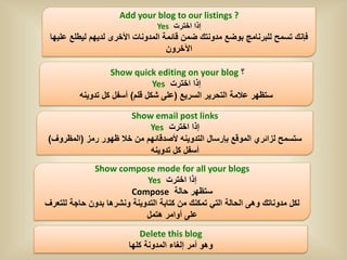 ‫? ‪Add your blog to our listings‬‬
                                 ‫إذا اخترت ‪Yes‬‬
 ‫فإنك تسمح للبرنامج بوضع مدونتك ضمن قائمة المدونات األخرى لدٌهم لٌطلع علٌها‬
                                    ‫اآلخرون‬

                   ‫؟ ‪Show quick editing on your blog‬‬
                                ‫إذا اخترت ‪Yes‬‬
          ‫ستظهر عالمة التحرٌر السرٌع (على شكل قلم) أسفل كل تدوٌنه‬

                      ‫‪Show email post links‬‬
                           ‫إذا اخترت ‪Yes‬‬
‫ستسمح لزائري الموقع بإرسال التدوٌنه ألصدقائهم من خال ظهور رمز (المظروف)‬
                           ‫أسفل كل تدوٌنه‬
             ‫‪Show compose mode for all your blogs‬‬
                            ‫إذا اخترت ‪Yes‬‬
                       ‫ستظهر حالة ‪Compose‬‬
‫لكل مدوناتك وهى الحالة التً تمكنك من كتابة التدوٌنة ونشرها بدون حاجة للتعرف‬
                            ‫على أوامر هتمل‬
                            ‫‪Delete this blog‬‬
                        ‫وهو أمر إلغاء المدونة كلها‬
 