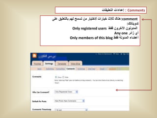 ‫‪ : Comments‬إعدادات التعلٌقات‬

‫‪:comment‬هناك ثالث خٌارات الختٌار من تسمح لهم بالتعلٌق على‬
                                                    ‫تدوٌناتك:‬
               ‫المدونون اآلخرون فقط ‪Only registered users‬‬
                                             ‫أي زائر ‪Any one‬‬
             ‫أعضاء المدونة فقط ‪Only members of this blog‬‬
 
