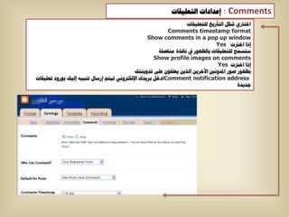 ‫إػذاداخ اٌرؼٍ١ماخ‬      ‫‪: Comments‬‬
                                                                   ‫اخراسٞ شىً اٌرأس٠خ ٌٍرؼٍ١ماخ‬
                                                           ‫‪Comments timestamp format‬‬
                                                  ‫‪Show comments in a pop up window‬‬
                                                                                ‫إرا اخرتخ ‪Yes‬‬
                                                       ‫عرغّح ٌٍرؼٍ١ماخ تاٌظٙٛس يف ٔافزج ِٕفظٍح‬
                                                     ‫‪Show profile images on comments‬‬
                                                                                 ‫إرا اخرتخ ‪Yes‬‬
                                            ‫تظٙٛس طٛس ادلذٚٔني ا٢خش٠ٓ اٌز٠ٓ ٠ؼٍمْٛ ػٍٝ ذذٚ٠ٕره‬
‫‪Comment notification address‬ادخً تش٠ذن اإلٌىرتٟٚٔ ٌ١رُ إسعاي ذٕث١ٗ إٌ١ه تٛسٚد ذؼٍ١ماخ‬
                                                                                          ‫ظذ٠ذج‬
 