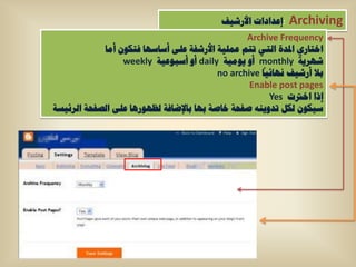 ‫:إػذاداخ األسش١ف‬   ‫‪Archiving‬‬
                                                 ‫‪Archive Frequency‬‬
            ‫اخراسٞ ادلذج اٌرٟ ذرُ ػٍّ١ح األسشفح ػٍٝ أعاعٙا فرىْٛ أِا‬
                 ‫شٙش٠ح ‪ monthly‬أٚ ٠ِٛ١ح ‪ daily‬أٚ أعثٛػ١ح ‪weekly‬‬
                                          ‫تال أسش١ف ٔٙائ١ا ‪no archive‬‬
                                                  ‫‪Enable post pages‬‬
                                                       ‫إرا اخرتخ ‪Yes‬‬
‫ع١ىْٛ ٌىً ذذٚ٠ٕٗ طفحح خاطح تٙا تاإلضافح ٌظٙٛس٘ا ػٍٝ اٌظفحح اٌشئ١غح‬
 