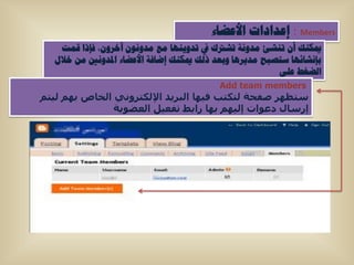 ‫‪ : Members‬إػذاداخ األػضاء‬
   ‫ميىٕه أْ ذٕشئ ِذٚٔح ذشرتن يف ذذٚ٠ٕٙا ِغ ِذْٚٔٛ آخشْٚ، فإرا لّد‬
  ‫تإٔشائٙا عرظثح ِذ٠ش٘ا ٚتؼذ رٌه ميىٕه إضافح األػضاء ادلذٚٔني ِٓ خالي‬
                                                          ‫اٌضغط ػٍٝ‬
                                           ‫‪Add team members‬‬
‫ستظهش صفحة ىتنتب فٍها اىبشٌذ اإلىنتشوًّ اىخاص بهٌ ىٍتٌ‬
               ‫إسساه دعىات إىٍهٌ بها سابط تفعٍو اىعضىٌة‬
 