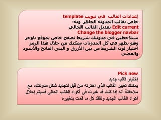 ‫إعذادات اىقاىب فً تبىٌب ‪template‬‬
                       ‫خاص بقاىب اىَذوّة اىجاهض وبه:‬
                      ‫‪ Edit current‬تعذٌو اىقاىب اىحاىً‬
                         ‫‪Change the blogger navbar‬‬
 ‫ستالحظٍِ فً ٍذوّتل ششٌط تصفح خاص بَىقع باوجش‬
   ‫وهى ٌظهش فً مو اىَذوّات ٌَنْل ٍِ خاله هزا اىشٍض‬
‫اختٍاس ىىُ اىششٌط ٍِ بٍِ األصسق و اىبْى اىفاتح واألسىد‬
                                              ‫واىفضً‬



                                                    ‫‪Pick new‬‬
                                               ‫إختٌار قالب جدٌد‬
  ‫ٌمكنك تغٌٌر القالب الذي اخترته من قبل لتجدٌد شكل مدونتك، مع‬
 ‫مالحظة أنه إذا كنت قد غٌرت فً أكواد القالب الحالً فسٌتم إحالل‬
                     ‫أكواد القالب الجدٌد وتفقد كل ما قمت بتغٌٌره‬
 