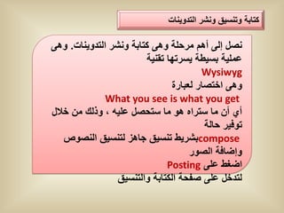 ‫كتابة وتنسٌق ونشر التدوٌنات‬

‫نصل إلى أهم مرحلة وهى كتابة ونشر التدوٌنات. وهى‬
                        ‫عملٌة بسٌطة ٌسرتها تقنٌة‬
                                        ‫‪Wysiwyg‬‬
                                ‫وهى اختصار لعبارة‬
              ‫‪What you see is what you get‬‬
‫أي أن ما ستراه هو ما ستحصل علٌه ، وذلك من خالل‬
                                         ‫توفٌر حالة‬
   ‫‪compose‬بشرٌط تنسٌق جاهز لتنسٌق النصوص‬
                                     ‫وإضافة الصور‬
                              ‫اضغط على ‪Posting‬‬
                 ‫لتدخل على صفحة الكتابة والتنسٌق‬
 