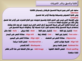 ‫كتابة وتنسٌق ونشر التدوٌنات‬

                               ‫عرعذ ػٍٝ أػٍٝ ميني شش٠ط اٌرٕغ١ك طش٠مراْ سئ١غ١راْ ٌٍىراتح‬
                                                                                 ‫‪Edit html‬‬
                                       ‫ٚ٘ٝ وراتح إٌظٛص ٚذٕغ١مٙا تٛاعطح أٚاِش ٌغح ٘رّ١ً‬
                                                                                ‫‪Compose‬‬
‫ٚ٘ٝ اٌطش٠مح اٌرٟ ذ١غش ػٍٝ ادلذْٚ وراتح ٚذٕغ١ك ذذٚ٠ٕرٗ دْٚ احلاض ٌٍرؼشف ػٍٝ أٚاِش ٌغح ٘رًّ‬
                                                      ‫ٚا٢ْ ذأوذ ِٓ اخر١اسن ٌٍحاٌح ‪Compose‬‬
    ‫فٝ ادلغاحح اخلاٌ١ح اٌىت ذٍٝ شش٠ط اٌرٕغ١ك أدخً إٌض اٌزٜ ذش٠ذ ذذٚ٠ٕٗ. شُ تؼذ رٌه ميىٕه‬
    ‫إعرخذاَ شش٠ط اٌرٕغ١ك ٚرٌه ترحذ٠ذ اجلضء ادلشاد ذٕغ١مٗ أٚال. ِٚىٛٔاخ شش٠ط اٌرٕغ١ك ٘ٝ :‬
‫‪ : Font‬إلخر١اس ٔٛع اخلط ، ‪ : Size‬إلخر١اس حعُ اخلط ، ‪ : Bold‬خلط ػش٠ض ، ‪ : Italic‬خلط ِائً‬
  ‫، ‪ : Link‬إلضافح ساتط ، ‪ : Align left‬حماراج إٌض ػٍٝ اٌ١غاس‬    ‫، ‪ : Text color‬إخر١اس ٌْٛ اخلط‬
       ‫، ‪ : Align right‬حماراج إٌض ػٍٝ اٌ١ّني‬     ‫‪ : Aligncenter‬حماراج إٌض فٝ ادلٕرظف‬
           ‫، ‪ٌ : Numbered list‬ؼًّ لائّح ِشلّح‬                  ‫‪ٌ : Align full‬ضثط ظٛأة إٌض‬
                   ‫، ‪ : Blockquote‬ألخز إلرثاط‬              ‫‪ٌ : Bulleted list‬ؼًّ لائّح تشِٛص‬
 ‫‪ ِٓ : Add Image‬خالي اٌضغط ػٍٝ ٘زا األِش ذظٙش‬      ‫‪ٌ : Check spelling‬فحض األخطاء اٌٍغٛ٠ح ،‬
                                                                                ‫ٔافزج ِٕفظٍح‬
 