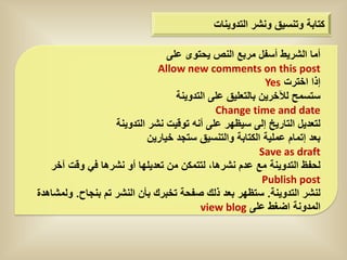 ‫كتابة وتنسٌق ونشر التدوٌنات‬

                                 ‫أما الشرٌط أسفل مربع النص ٌحتوى على‬
                              ‫‪Allow new comments on this post‬‬
                                                           ‫إذا اخترت ‪Yes‬‬
                                   ‫ستسمح لآلخرٌن بالتعلٌق على التدوٌنة‬
                                             ‫‪Change time and date‬‬
                   ‫لتعدٌل التارٌخ إلى سٌظهر على أنه توقٌت نشر التدوٌنة‬
                            ‫بعد إتمام عملٌة الكتابة والتنسٌق ستجد خٌارٌن‬
                                                         ‫‪Save as draft‬‬
   ‫لحفظ التدوٌنة مع عدم نشرها، لتتمكن من تعدٌلها أو نشرها فً وقت آخر‬
                                                          ‫‪Publish post‬‬
‫لنشر التدوٌنة. ستظهر بعد ذلك صفحة تخبرك بأن النشر تم بنجاح. ولمشاهدة‬
                                         ‫المدونة اضغط على ‪view blog‬‬
 