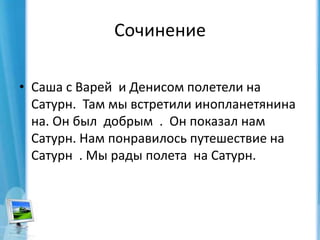 СочинениеСаша с Варей  и Денисом полетели на    Сатурн.  Там мы встретили инопланетянина на. Он был  добрым  .  Он показал нам  Сатурн. Нам понравилось путешествие на Сатурн  . Мы рады полета  на Сатурн. 