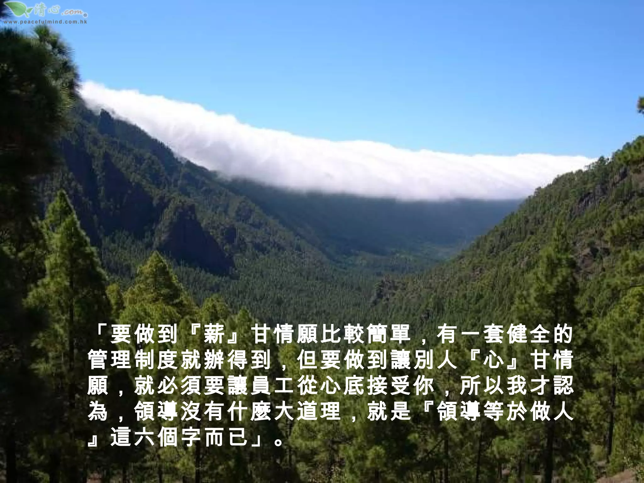 「要做到『薪』甘情願比較簡單，有一套健全的管理制度就辦得到，但要做到讓別人『心』甘情願，就必須要讓員工從心底接受你，所以我才認為，領導沒有什麼大道理，就是『領導等於做人』這六個字而已」。 