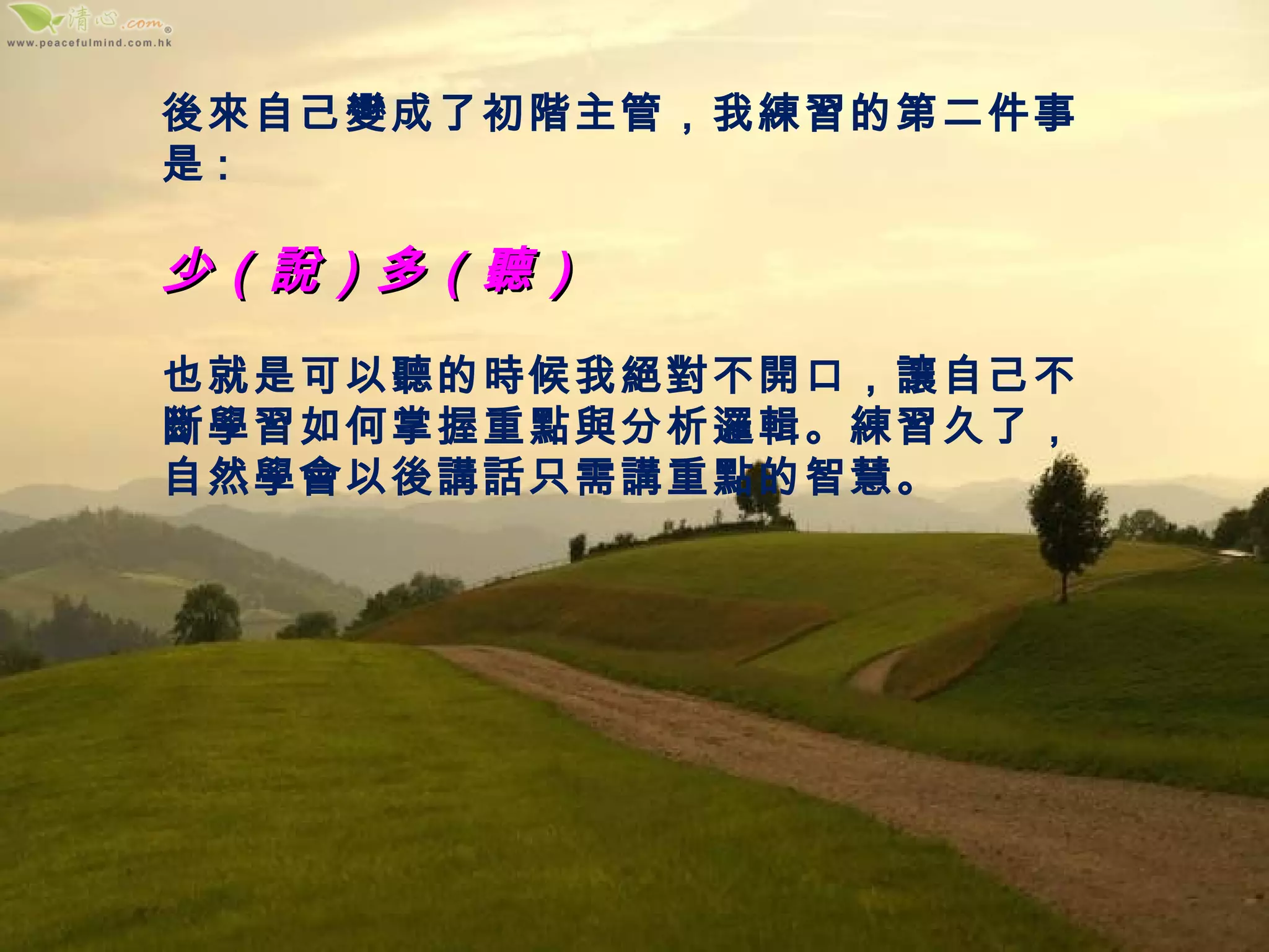 後來自己變成了初階主管，我練習的第二件事是 : 少（說）多（聽） 也就是可以聽的時候我絕對不開口，讓自己不斷學習如何掌握重點與分析邏輯。練習久了，自然學會以後講話只需講重點的智慧。 