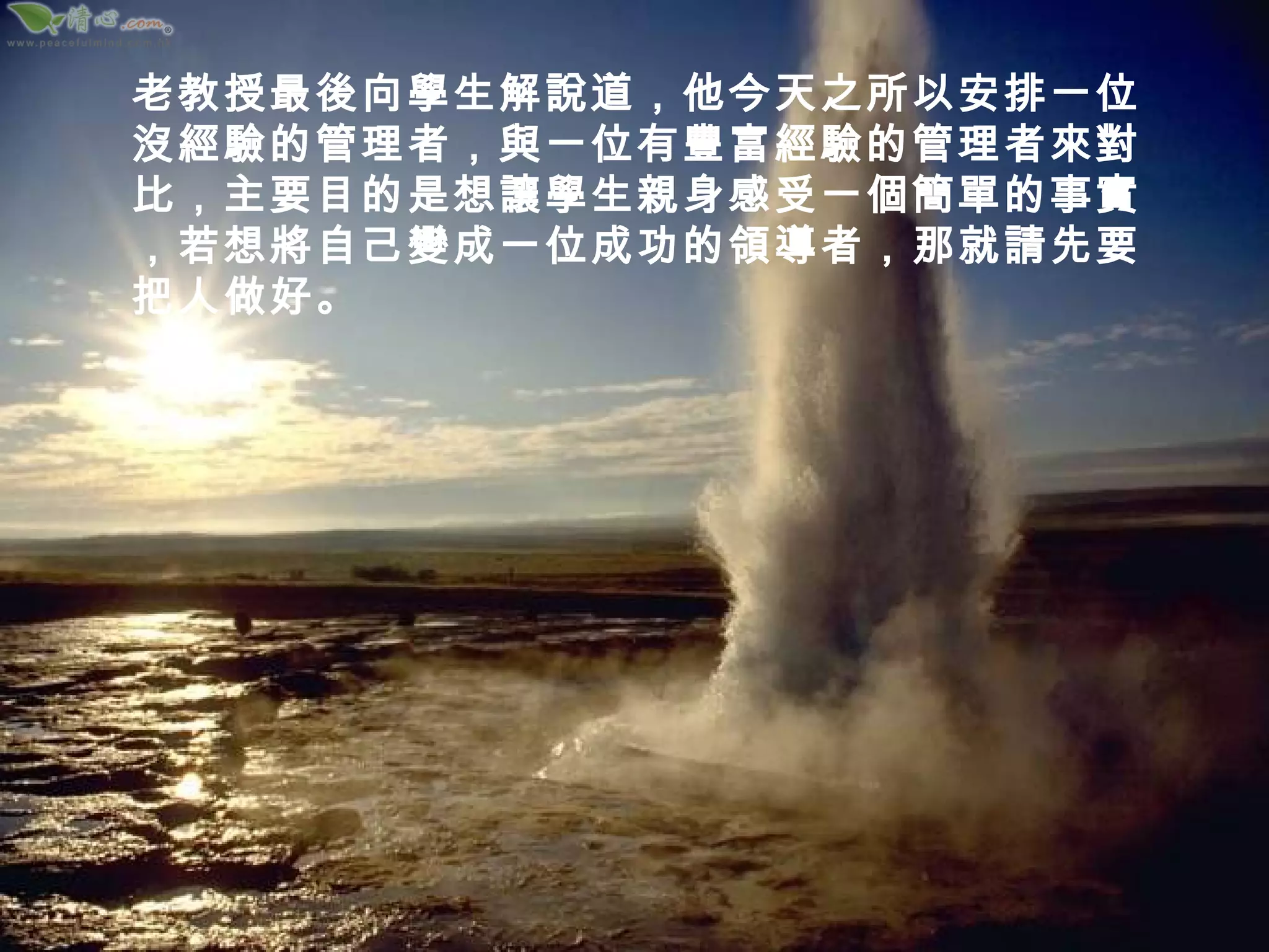 老教授最後向學生解說道，他今天之所以安排一位沒經驗的管理者，與一位有豐富經驗的管理者來對比，主要目的是想讓學生親身感受一個簡單的事實，若想將自己變成一位成功的領導者，那就請先要把人做好。 