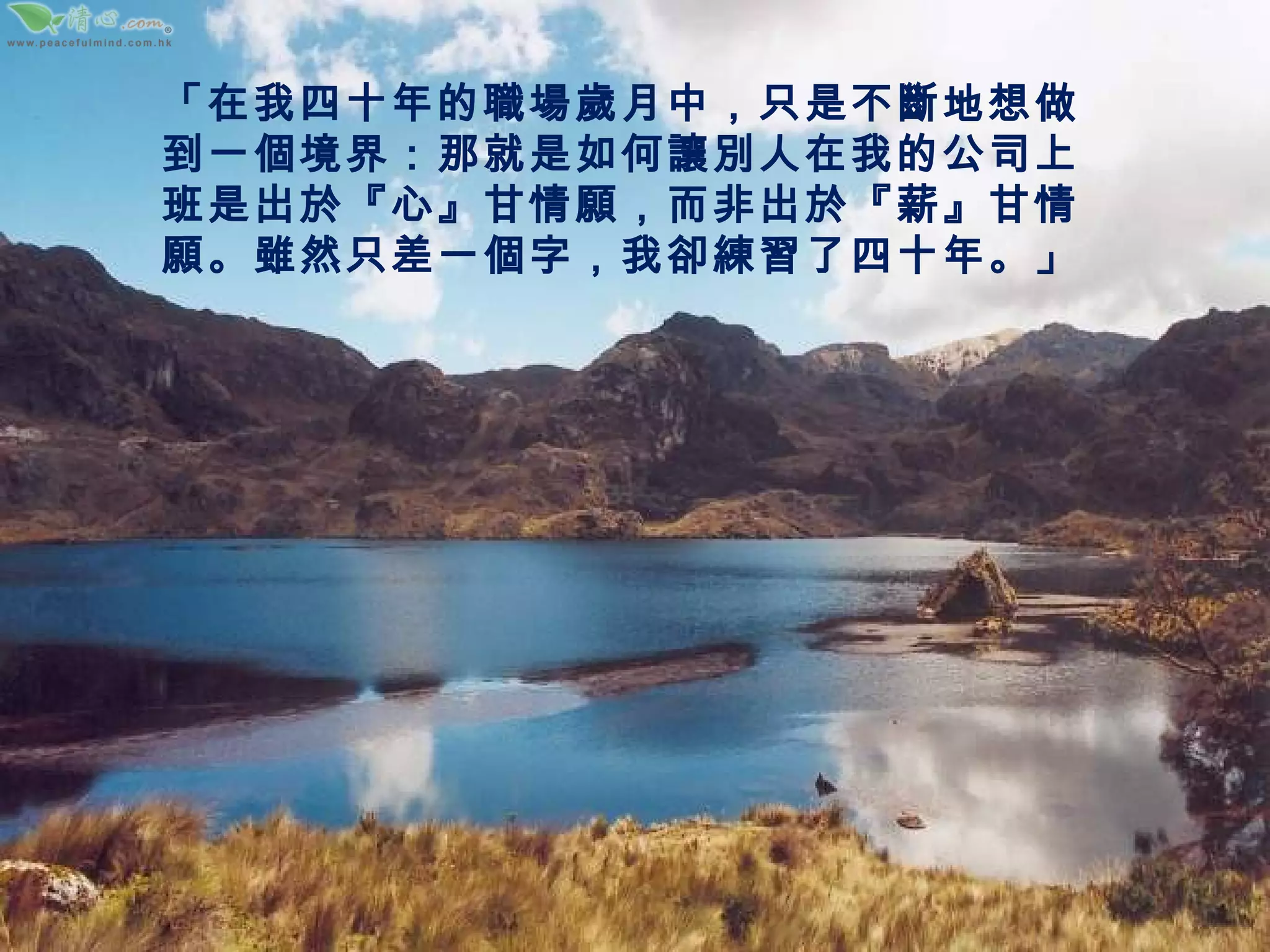 「在我四十年的職場歲月中，只是不斷地想做到一個境界：那就是如何讓別人在我的公司上班是出於『心』甘情願，而非出於『薪』甘情願。雖然只差一個字，我卻練習了四十年。」 