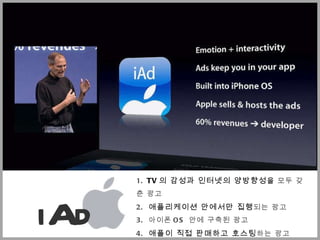 1.  TV 의 감성과 인터넷의 양방향성 을  모두 갖춘 광고  2.  애플리케이션 안에서만 집행 되는 광고  3.  아이폰 OS  안에 구축된 광고  4.  애플이 직접 판매하고 호스팅 하는 광고  5 .  60% 의 수익을 개발자에게 분배 하는 광고  iAd 