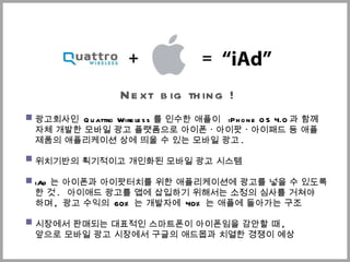 Next  big thing  ! 광고회사인  Quattro Wireless 를 인수한 애플이  iPhone OS 4.0 과 함께  자체 개발한 모바일 광고 플랫폼으로 아이폰ㆍ아이팟ㆍ아이패드 등 애플 제품의 애플리케이션 상에 띄울 수 있는 모바일 광고 .  위치기반의 획기적이고 개인화된 모바일 광고 시스템 iAd 는 아이폰과  아이팟터치 를 위한 애플리케이션에 광고를 넣을 수 있도록 한 것 .  ѫ애드 광고를 앱에 삽입하기 위해서는 소정의 심사를 거쳐야  하며 ,  광고 수익의  60% 는 개발자에  40% 는 애플에 돌아가는 구조 시장에서 판매되는 대표적인 스마트폰이 아이폰임을 감안할 때 ,  앞으로 모바일 광고 시장에서 구글의 애드몹과 치열한 경쟁이 예상 