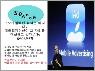 ' 모바일에선 검색은 아니다 .  애플리케이션이 그 자리를  대신하고 있다 .’(to google?!) 모바일의  ‘ 개인화 ’ 된 환경  포털처럼 번들패키지로 사용자들을  하나의 세그먼트로 묶는 것이 아니라  롱테일의 개방형 환경으로 전환 광고환경 ,  이제는  애플리케이션 단위로 넘어가야 한다 . Se a r c h 