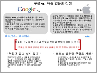 구글 애플 모바일 기기에서 사용되는 배너 광고 형태의 플랫폼으로 애플  OS  바탕이다 .  애플리케이션을 개발하는 단계에서 개발자들이 광고 플랫폼을 붙일 수 있도록 설계됨 . 구글과 달리 검색엔진이 없어 검색방식의 모바일  광고의 약점을 앱스토어에서 애플리케이션을 다운로드받을 때 거기에 광고를 실어주는 방식을 묘안으로 생각해 낸 것이다 애플이 구글의 핵심 사업 모델과 모바일 전략에 대해 정면 도전 구글의 웹 검색 기반의 광고  VS  애플의 앱 및 콘텐츠 기반의 광고 구글은  2009 년 애플이 눈독을 들이던  모바일 광고업체 애드몹을 인수하면서 이 시장에서 독주하기 시작 현재 구글은 미국에서 온라인 광고 시장의 대부분을 차지할만큼 온라인 광고 시장의 거의 독점적 지위를 누리고 있는 기업 . 애드센스 .  애드워즈 iAd [ ] “ 북한에 살고 싶지 않다  “ “ 포르노 볼려면 구글로 가라  “ 스티븐 잡스  - &quot; 포르노를 보고 싶으면 구글 안드로이드폰을 구입하라 &quot; 고 해서 ,  구글의 감정을 건드렸다 . 애플이 성인물 모바일앱을 강력하게 단속하고 있는데 따른 자신감의 표현이다 . 앤디 루빈 부사장은  -  애플을 북한에 비유하며  &quot; 나는 북한에 살고 싶지 않다 &quot; 고 말했다 .  플랫폼 개방에 상대적으로 소극적인 애플을 우회적으로 비판한 것이다 .  루빈 부사장은  &quot; 개방성은 언제나 승리한다 &quot; 며 강한 자신감을 보였다 .  구글 VS  애플 별들의 전쟁 