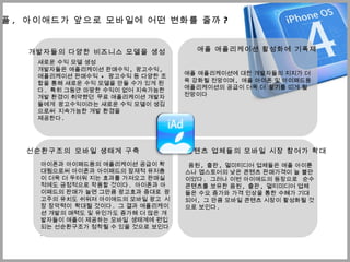 애플 ,  ѫ애드가 앞으로 모바일에 어떤 변화를 줄까 ? 새로운 수익 모델 생성 개발자들은 애플리케이션 판매수익 ,  광고수익 ,  애플리케이션 판매수익  +  광고수익 등 다양한 조합을 통해 새로운 수익 모델을 만들 수가 있게 된다 .  특히 그동안 마땅한 수익이 없어 지속가능한 개발 환경이 취약했던  무료 애플리케이션 개발자들에게  광고수익이라는 새로운 수익 모델이 생김으로써  지속가능한 개발 환경을 제공한다 .  개발자들의 다양한 비즈니스 모델을 생성 애플 애플리케이션 활성화에 기폭제 애플 애플리케이션에 대한 개발자들의 지지가 더욱 강화될 전망이며 ,  애플 아이폰 및 아이패드용 애플리케이션의 공급이 더욱 더  활기를 띠게 될 전망이다  선순환구조의  모바일 생태계 구축 아이폰과 아이패드용의 애플리케이션 공급이 확대됨으로써 아이폰과 아이패드의 잠재적 유저층이 더욱 더 두터워 지는 효과를 가져오고 판매실적에도 긍정적으로 작용할 것이다 .  아이폰과 아이패드의 판매가 늘면 그만큼 광고효과 증대로  광고주의 유치도 쉬워져 ѫ애드의 모바일 광고  시장 장악력이  확대될 것이다 .  그 결과 애플리케이션 개발의 매력도 및 유인가도 증가해 더 많은 개발자들이 애플이 제공하는 모바일  생태계에 편입되는 선순환구조가 정착될 수 있을 것으로 보인다 . 콘텐츠 업체들의 모바일 시장 참여가 확대 음원 ,  출판 ,  멀미티디어 업체들은 애플 아이튠스나 앱스토어의 낮은 콘텐츠 판매가격이 늘 불만이었다 .  그러나 이번 ѫ애드의 등장으로   순수 콘텐츠를 보유한 음원 ,  출판 ,  멀티미디어 업체들은 수요 증가와 가격 인상을 통한 수혜가 기대되어 ,  그 만큼 모바일 콘텐츠 시장이 활성화될 것으로 보인다 . 