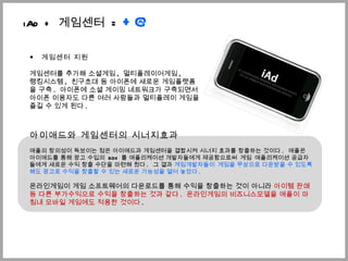 ◆  게임센터 지원 게임센터를 추가해 소셜게임 ,  멀티플레이어게임 ,  랭킹시스템 ,  친구초대 등 아이폰에 새로운 게임플랫폼을 구축 .  아이폰에 소셜 게이밍 네트워크가 구축되면서  아이폰 이용자도 다른 여러 사람들과 멀티플레이 게임을 즐길 수 있게 된다 .  ѫ애드와 게임센터의 시너지효과 애플의 창의성이 독보이는 점은 ѫ애드과 게임센터을 결합시켜 시너지 효과를 창출하는 것이다 .  애플은 ѫ애드를 통해 광고 수입의  60% 를 애플리케이션 개발자들에게 제공함으로써  게임  애플리케이션 공급자들에게 새로운 수익 창출 수단을 마련해 줬다 .  그 결과  게임개발자들이  게임을 무상으로 다운받을 수 있도록 해도 광고로 수익을 창출할 수 있는 새로운 가능성을 열어 놓았다 .  온라인게임이 게임 소프트웨어의 다운로드를 통해 수익을 창출하는 것이 아니라  아이템 판매 등 다른 부가수익으로 수익을 창출하는 것과 같다 .  온라인게임의 비즈니스모델을 애플이 마침내 모바일 게임에도 적용한 것이다 .  iAd +  게임센터  =  +@ 