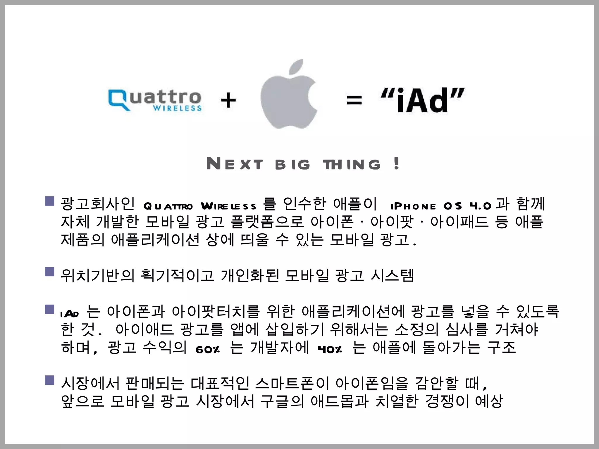 Next   big thing  ! 광고회사인  Quattro Wireless 를 인수한 애플이  iPhone OS 4.0 과 함께  자체 개발한 모바일 광고 플랫폼으로 아이폰ㆍ아이팟ㆍ아이패드 등 애플 제품의 애플리케이션 상에 띄울 수 있는 모바일 광고 .  위치기반의 획기적이고 개인화된 모바일 광고 시스템 iAd 는 아이폰과  아이팟터치 를 위한 애플리케이션에 광고를 넣을 수 있도록 한 것 .   아이애드 광고를 앱에 삽입하기 위해서는 소정의 심사를 거쳐야  하며 ,  광고 수익의  60% 는 개발자에  40% 는 애플에 돌아가는 구조 시장에서 판매되는 대표적인 스마트폰이 아이폰임을 감안할 때 ,  앞으로 모바일 광고 시장에서 구글의 애드몹과 치열한 경쟁이 예상 