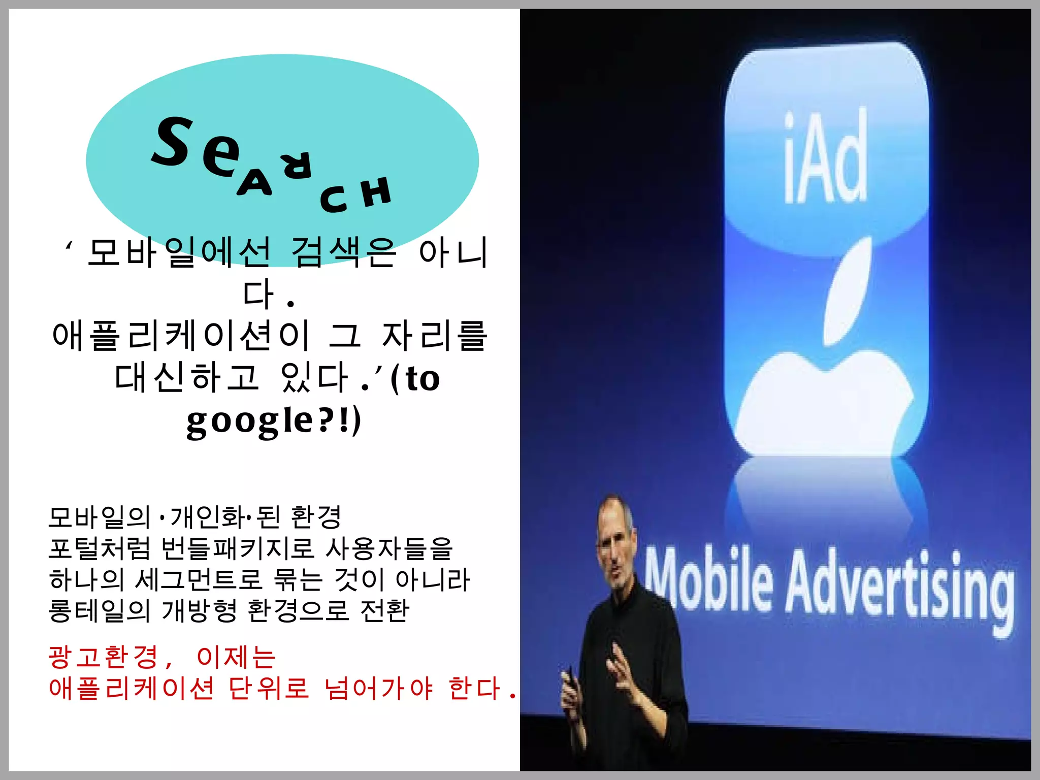 ' 모바일에선 검색은 아니다 .  애플리케이션이 그 자리를  대신하고 있다 .’(to google?!) 모바일의  ‘ 개인화 ’ 된 환경  포털처럼 번들패키지로 사용자들을  하나의 세그먼트로 묶는 것이 아니라  롱테일의 개방형 환경으로 전환 광고환경 ,  이제는  애플리케이션 단위로 넘어가야 한다 . Se a r c h 