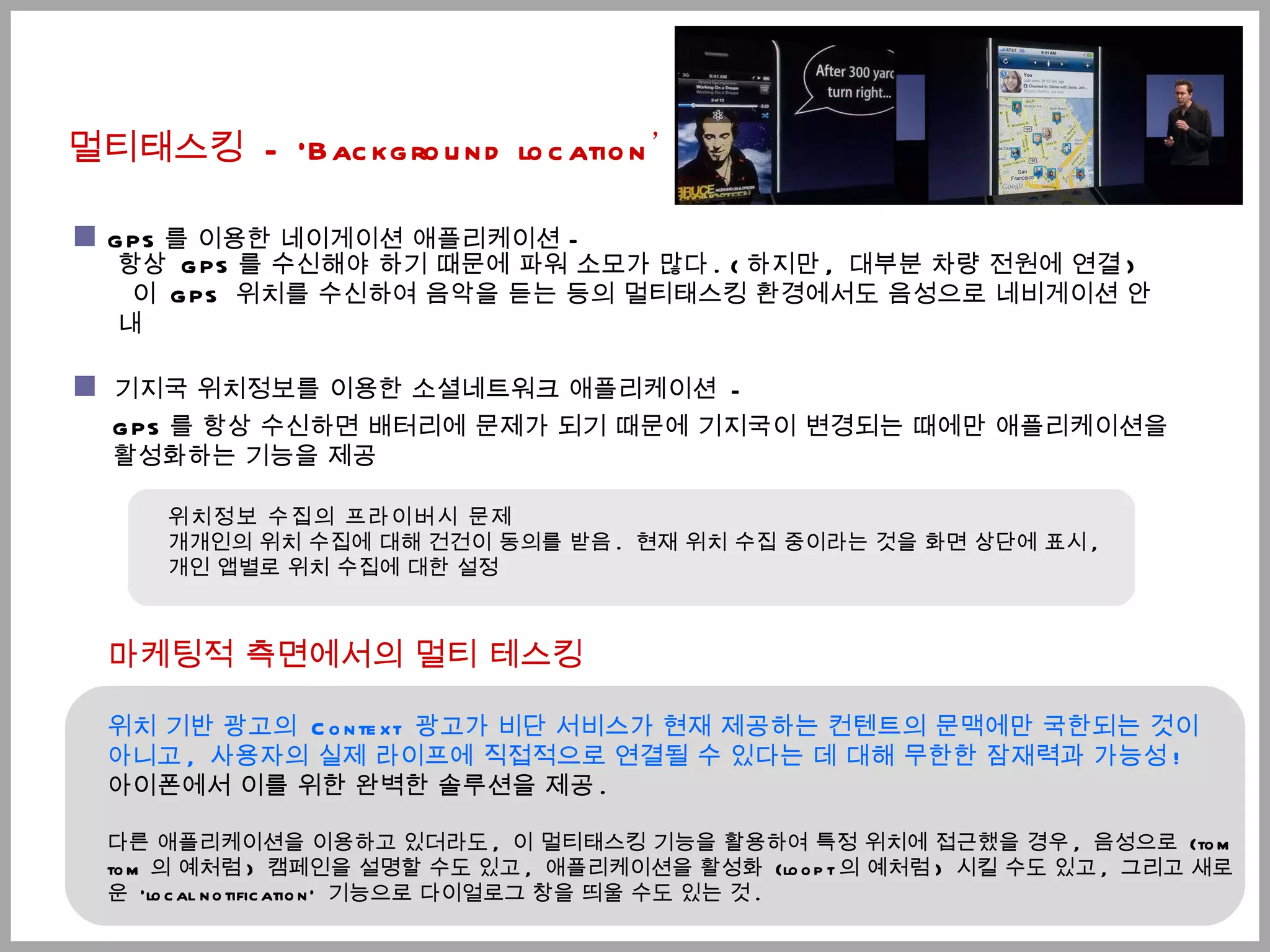 멀티태스킹  - 'Background location ’ 마케팅적 측면에서의 멀티 테스킹 위치 기반 광고의  Context  광고가 비단 서비스가 현재 제공하는 컨텐트의 문맥에만 국한되는 것이  아니고 ,  사용자의 실제 라이프에 직접적으로 연결될 수 있다는 데 대해 무한한 잠재력과 가능성 ! 아이폰에서 이를 위한 완벽한 솔루션을 제공 .  다른 애플리케이션을 이용하고 있더라도 ,  이 멀티태스킹 기능을 활용하여 특정 위치에 접근했을 경우 ,  음성으로  (tom tom 의 예처럼 )  캠페인을 설명할 수도 있고 ,  애플리케이션을 활성화  (loopt 의 예처럼 )  시킬 수도 있고 ,  그리고 새로운  'local notification'  기능으로 다이얼로그 창을 띄울 수도 있는 것 . 위치정보 수집의 프라이버시 문제  개개인의 위치 수집에 대해 건건이 동의를 받음 .  현재 위치 수집 중이라는 것을 화면 상단에 표시 ,  개인 앱별로 위치 수집에 대한 설정 기지국 위치정보를 이용한 소셜네트워크 애플리케이션  - GPS 를 항상 수신하면 배터리에 문제가 되기 때문에 기지국이 변경되는 때에만 애플리케이션을 활성화하는 기능을 제공 항상  GPS 를 수신해야 하기 때문에 파워 소모가 많다 . ( 하지만 ,  대부분 차량 전원에 연결 ) 이  GPS  위치를 수신하여 음악을 듣는 등의 멀티태스킹 환경에서도 음성으로 네비게이션 안내 GPS 를 이용한 네이게이션 애플리케이션 – 