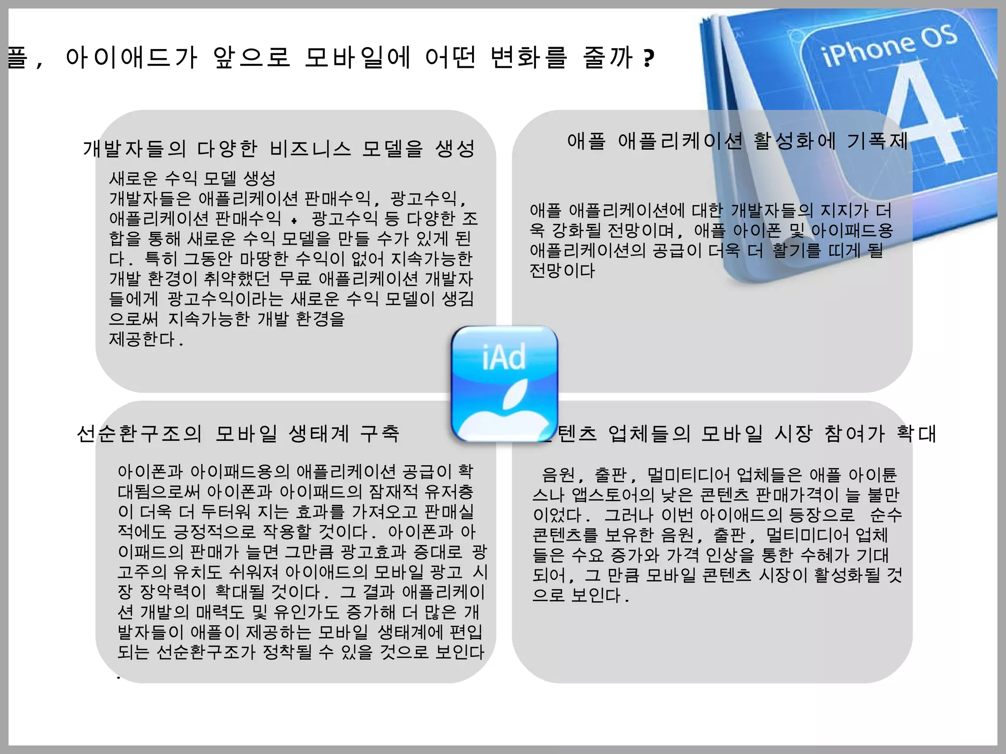 애플 ,  아이애드가 앞으로 모바일에 어떤 변화를 줄까 ? 새로운 수익 모델 생성 개발자들은 애플리케이션 판매수익 ,  광고수익 ,  애플리케이션 판매수익  +  광고수익 등 다양한 조합을 통해 새로운 수익 모델을 만들 수가 있게 된다 .  특히 그동안 마땅한 수익이 없어 지속가능한 개발 환경이 취약했던   무료 애플리케이션 개발자들에게   광고수익이라는 새로운 수익 모델이 생김으로써   지속가능한 개발 환경을 제공한다 .  개발자들의 다양한 비즈니스 모델을 생성 애플 애플리케이션 활성화에 기폭제 애플 애플리케이션에 대한 개발자들의 지지가 더욱 강화될 전망이며 ,  애플 아이폰 및 아이패드용 애플리케이션의 공급이 더욱 더   활기를 띠게 될 전망이다  선순환구조의   모바일 생태계 구축 아이폰과 아이패드용의 애플리케이션 공급이 확대됨으로써 아이폰과 아이패드의 잠재적 유저층이 더욱 더 두터워 지는 효과를 가져오고 판매실적에도 긍정적으로 작용할 것이다 .  아이폰과 아이패드의 판매가 늘면 그만큼 광고효과 증대로   광고주의 유치도 쉬워져 아이애드의 모바일 광고   시장 장악력이   확대될 것이다 .  그 결과 애플리케이션 개발의 매력도 및 유인가도 증가해 더 많은 개발자들이 애플이 제공하는 모바일   생태계에 편입되는 선순환구조가 정착될 수 있을 것으로 보인다 . 콘텐츠 업체들의 모바일 시장 참여가 확대 음원 ,  출판 ,  멀미티디어 업체들은 애플 아이튠스나 앱스토어의 낮은 콘텐츠 판매가격이 늘 불만이었다 .   그러나 이번 아이애드의 등장으로    순수 콘텐츠를 보유한 음원 ,  출판 ,  멀티미디어 업체들은 수요 증가와 가격 인상을 통한 수혜가 기대되어 ,  그 만큼 모바일 콘텐츠 시장이 활성화될 것으로 보인다 . 