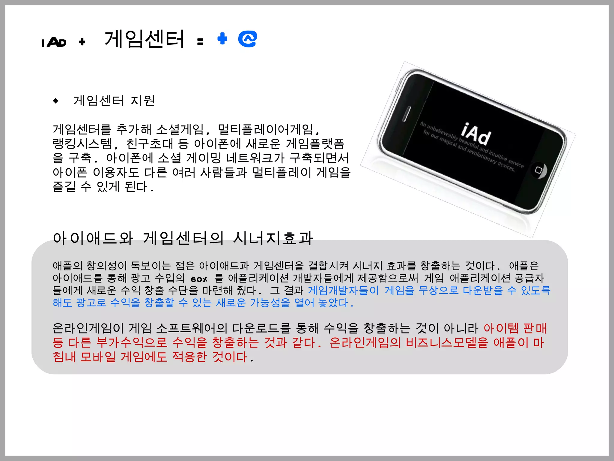 ◆  게임센터 지원 게임센터를 추가해 소셜게임 ,  멀티플레이어게임 ,  랭킹시스템 ,  친구초대 등 아이폰에 새로운 게임플랫폼을 구축 .  아이폰에 소셜 게이밍 네트워크가 구축되면서  아이폰 이용자도 다른 여러 사람들과 멀티플레이 게임을 즐길 수 있게 된다 .  아이애드와 게임센터의 시너지효과 애플의 창의성이 독보이는 점은 아이애드과 게임센터을 결합시켜 시너지 효과를 창출하는 것이다 .   애플은 아이애드를 통해 광고 수입의  60% 를 애플리케이션 개발자들에게 제공함으로써   게임   애플리케이션 공급자들에게 새로운 수익 창출 수단을 마련해 줬다 .   그 결과  게임개발자들이   게임을 무상으로 다운받을 수 있도록 해도 광고로 수익을 창출할 수 있는 새로운 가능성을 열어 놓았다 .  온라인게임이 게임 소프트웨어의 다운로드를 통해 수익을 창출하는 것이 아니라  아이템 판매 등 다른 부가수익으로 수익을 창출하는 것과 같다 .  온라인게임의 비즈니스모델을 애플이 마침내 모바일 게임에도 적용한 것이다 .  iAd +  게임센터  =  +@ 