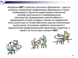 4Внедрение ИКТ в практику школьного образования – одно из значимых направлений модернизации образования в стране. Необходимость обучения подрастающего поколения  способам деятельности в информационном пространстве, формирования умений работать с информацией сегодня очевидна. Однако на современном этапе школа еще не готова обеспечить данную компетенцию выпускникам. В основном проблема заключается в недостаточной профессиональной компетенции педагогов, а порой и ее отсутствии в области ИКТ. 