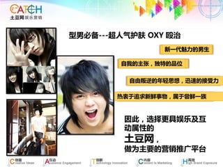 型男必备---超人气护肤 OXY 殴治
                新一代魅力的男生

        自我的主张，独特的品位


          自由叛逆的年轻思想，迅速的接受力

        热衷于追求新鲜事物，属于尝鲜一族



         因此，选择更具娱乐及互
         动属性的
         土豆网，
         做为主要的营销推广平台
 