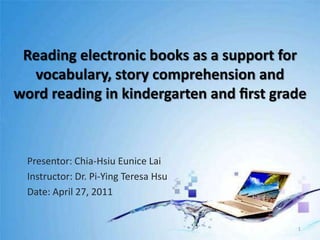 Reading electronic books as a support for vocabulary, story comprehension andword reading in kindergarten and ﬁrst grade Presentor: Chia-Hsiu Eunice Lai Instructor: Dr. Pi-Ying Teresa Hsu Date: April 27, 2011 1 