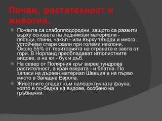 Почви, растителност и животни. Почвите са слабоплодородни, защото са развити върху основата на ледникови материали - пясъци, глини, чакъл - или върху твърди и много устойчиви стари скали при големи наклони. Около 55% от територията на страната е заета от гори. В Норланд преобладават иглолистните видове, а на юг - бук и дъб.  На север от Полярния кръг вирее тундрова растителност, а край езерата - и блатна. По запаси на дървен материал Швеция е на първо място в Западна Европа. Животните спадат към палеарктичната фауна, която е по-бедна на видове, особено на гръбначни.  