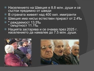 Населението на Швеция е 8.8 млн. души и се състои предимно от шведи  В страната живеят над 400 хил. имигранти Швеция има нисък естествен прираст от 2.4‰  * раждаемост 13.5‰  * смъртност 11.1‰ Нацията застарява и се очаква през 2025 г. населението да намалее до 7.5 млн. души. 