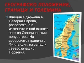 ГЕОГРАФСКО ПОЛОЖЕНИЕ, ГРАНИЦИ И ГОЛЕМИН A Швеция е държава в Северна Европа, разположена в източната и най-южната част на Скандинавския полуостров. На североизток граничи с Финландия, на запад и северозапад - с Норвегия. 