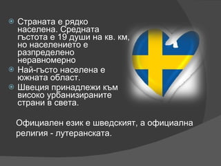 Страната е рядко населена. Средната гъстота е 19 души на кв. км, но населението е разпределено неравномерно Най-гъсто населена е южната област.  Швеция принадлежи към високо урбанизираните страни в света. Официален език е шведският, а официална религия - лутеранската. 