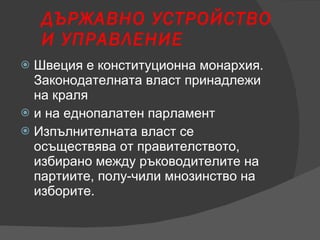 ДЪРЖАВНО УСТРОЙСТВО И УПРАВЛЕНИЕ Швеция е конституционна монархия. Законодателната власт принадлежи на краля и на еднопалатен парламент Изпълнителната власт се осъществява от правителството, избирано между ръководителите на партиите, полу­чили мнозинство на изборите. 