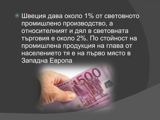 Швеция дава около 1% от световното промишлено производство, а относителният и дял в световната търговия е около 2%. По стойност на промишлена продукция на глава от населението тя е на първо място в Западна Европа 